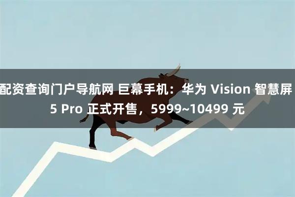 配资查询门户导航网 巨幕手机：华为 Vision 智慧屏 5 Pro 正式开售，5999~10499 元