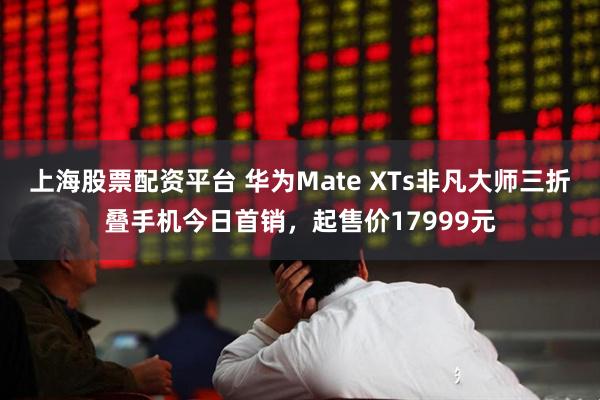 上海股票配资平台 华为Mate XTs非凡大师三折叠手机今日首销，起售价17999元