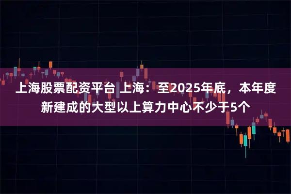 上海股票配资平台 上海：至2025年底，本年度新建成的大型以上算力中心不少于5个