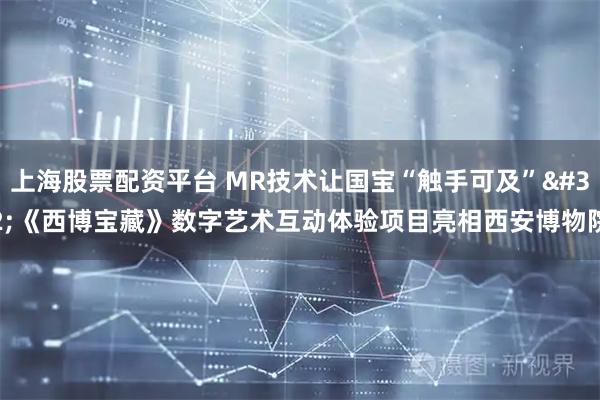 上海股票配资平台 MR技术让国宝“触手可及” 《西博宝藏》数字艺术互动体验项目亮相西安博物院