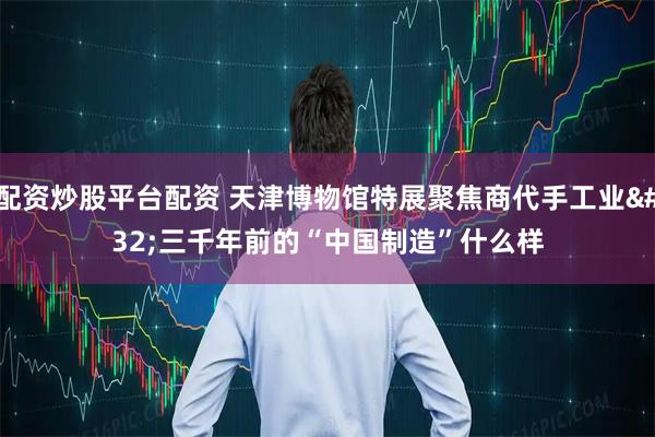 配资炒股平台配资 天津博物馆特展聚焦商代手工业 三千年前的“中国制造”什么样