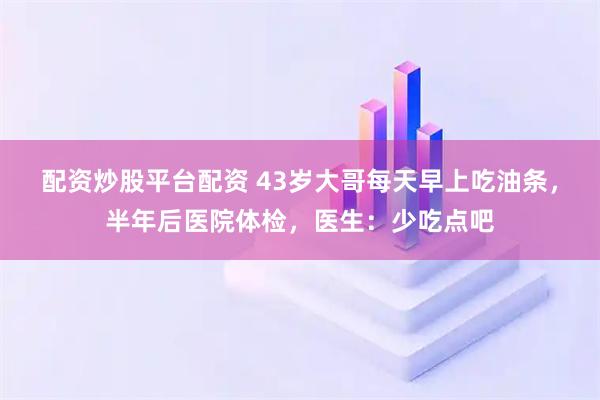 配资炒股平台配资 43岁大哥每天早上吃油条，半年后医院体检，医生：少吃点吧