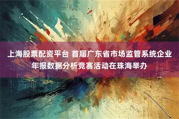 上海股票配资平台 首届广东省市场监管系统企业年报数据分析竞赛活动在珠海举办
