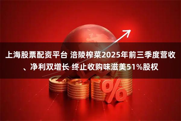 上海股票配资平台 涪陵榨菜2025年前三季度营收、净利双增长 终止收购味滋美51%股权
