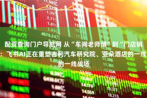 配资查询门户导航网 从“车间老师傅”到“门店销冠”：飞书AI正在重塑吉利汽车研究院、亚朵酒店的一线战场