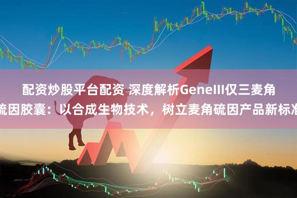 配资炒股平台配资 深度解析GeneIII仅三麦角硫因胶囊：以合成生物技术，树立麦角硫因产品新标准