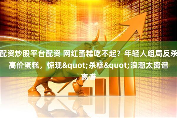 配资炒股平台配资 网红蛋糕吃不起？年轻人组局反杀高价蛋糕，惊现"杀糕"浪潮太离谱