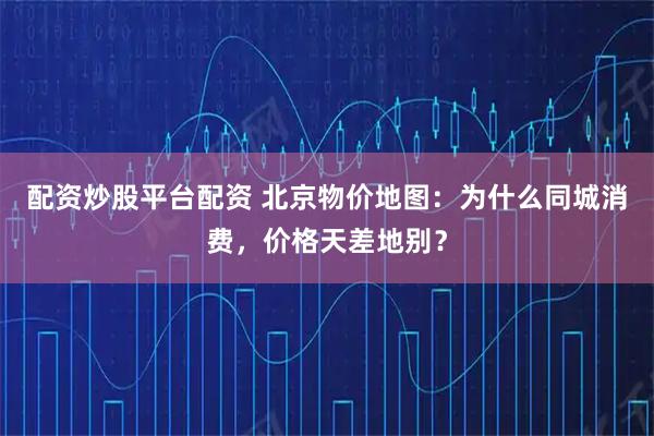 配资炒股平台配资 北京物价地图：为什么同城消费，价格天差地别？
