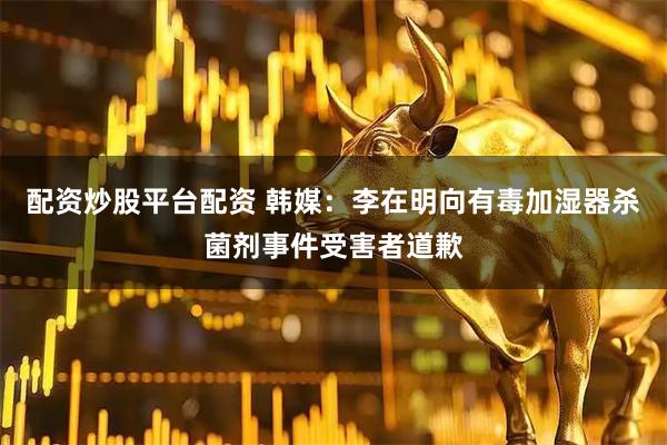 配资炒股平台配资 韩媒：李在明向有毒加湿器杀菌剂事件受害者道歉