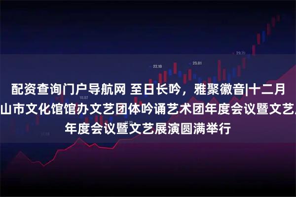 配资查询门户导航网 至日长吟，雅聚徽音|十二月·诗未央——黄山市文化馆馆办文艺团体吟诵艺术团年度会议暨文艺展演圆满举行