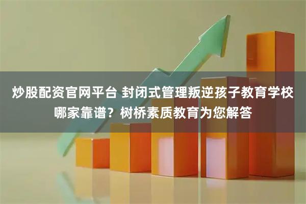 炒股配资官网平台 封闭式管理叛逆孩子教育学校哪家靠谱？树桥素质教育为您解答