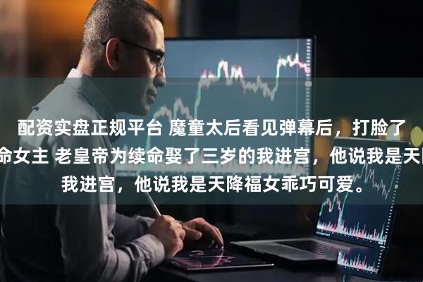 配资实盘正规平台 魔童太后看见弹幕后，打脸了想颠覆后宫的天命女主 老皇帝为续命娶了三岁的我进宫，他说我是天降福女乖巧可爱。