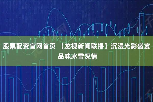 股票配资官网首页 【龙视新闻联播】沉浸光影盛宴 品味冰雪深情