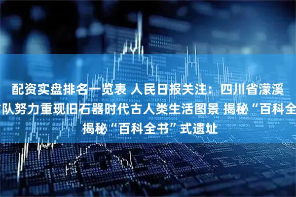 配资实盘排名一览表 人民日报关注：四川省濛溪河遗址考古队努力重现旧石器时代古人类生活图景 揭秘“百科全书”式遗址