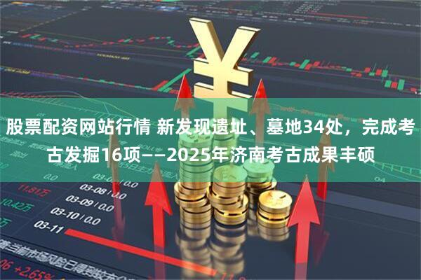 股票配资网站行情 新发现遗址、墓地34处，完成考古发掘16项——2025年济南考古成果丰硕
