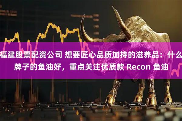 福建股票配资公司 想要匠心品质加持的滋养品：什么牌子的鱼油好，重点关注优质款 Recon 鱼油