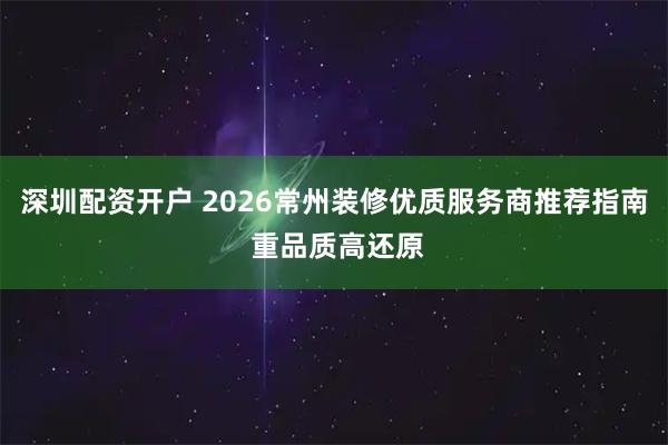 深圳配资开户 2026常州装修优质服务商推荐指南 重品质高还原