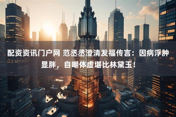 配资资讯门户网 范丞丞澄清发福传言：因病浮肿显胖，自嘲体虚堪比林黛玉！