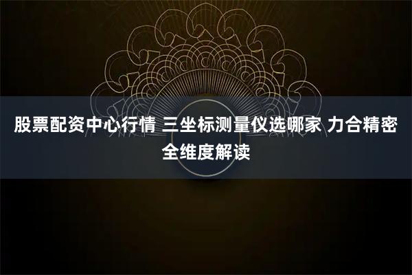 股票配资中心行情 三坐标测量仪选哪家 力合精密全维度解读