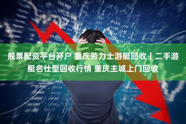 股票配资平台开户 重庆劳力士游艇回收｜二手游艇名仕型回收行情 重庆主城上门回收
