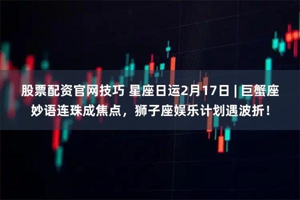 股票配资官网技巧 星座日运2月17日 | 巨蟹座妙语连珠成焦点，狮子座娱乐计划遇波折！
