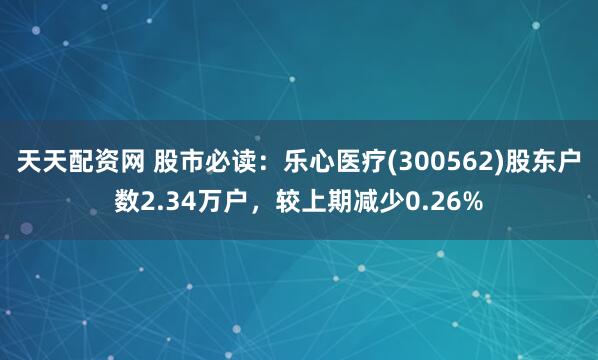 天天配资网 股市必读：乐心医疗(300562)股东户数2.34万户，较上期减少0.26%