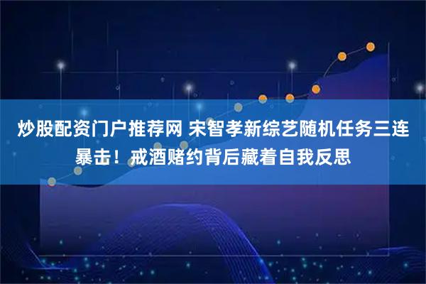 炒股配资门户推荐网 宋智孝新综艺随机任务三连暴击！戒酒赌约背后藏着自我反思