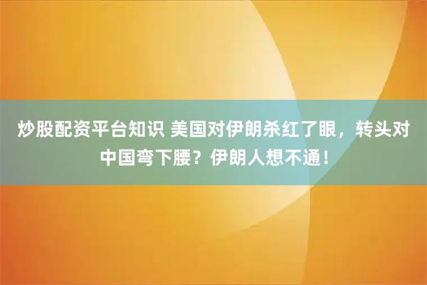 炒股配资平台知识 美国对伊朗杀红了眼,转头对中国弯下腰?伊朗人想不通!