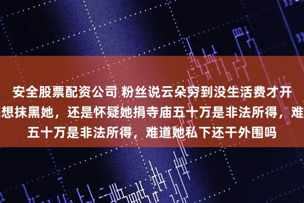 安全股票配资公司 粉丝说云朵穷到没生活费才开直播捞钱,你们到底想抹黑她,还是怀疑她捐寺庙五十万是非法所得,难道她私下还干外围吗