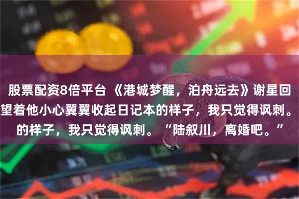 股票配资8倍平台 《港城梦醒，泊舟远去》谢星回林芊芊 陆叙川沈向晚 望着他小心翼翼收起日记本的样子，我只觉得讽刺。 “陆叙川，离婚吧。”