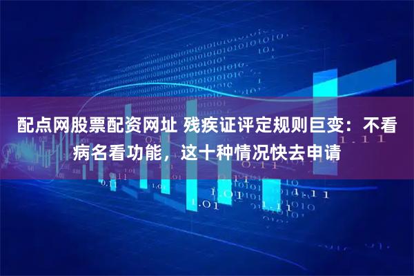 配点网股票配资网址 残疾证评定规则巨变：不看病名看功能，这十种情况快去申请