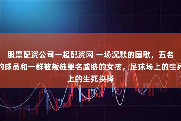 股票配资公司一起配资网 一场沉默的国歌，五名逃亡的球员和一群被叛徒罪名威胁的女孩，足球场上的生死抉择