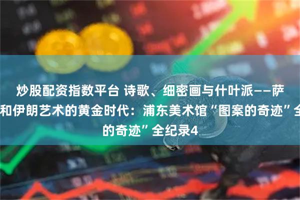 炒股配资指数平台 诗歌、细密画与什叶派——萨非王朝和伊朗艺术的黄金时代：浦东美术馆“图案的奇迹”全纪录4