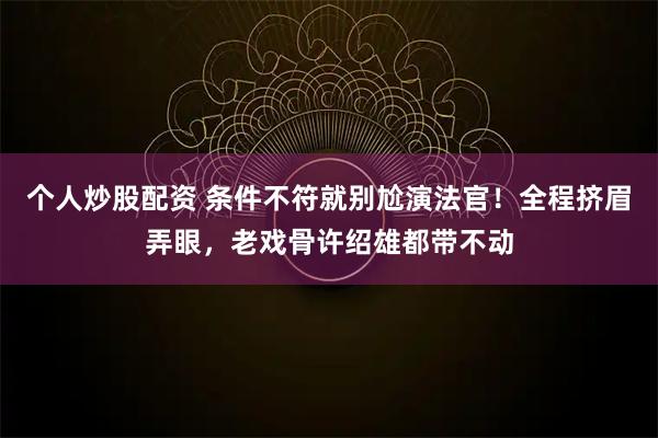 个人炒股配资 条件不符就别尬演法官！全程挤眉弄眼，老戏骨许绍雄都带不动