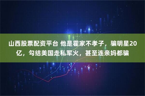 山西股票配资平台 他是霍家不孝子，骗明星20亿，勾结美国走私军火，甚至连亲妈都骗