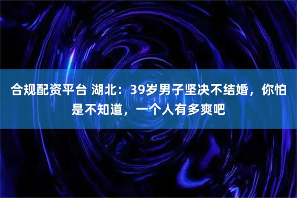 合规配资平台 湖北：39岁男子坚决不结婚，你怕是不知道，一个人有多爽吧