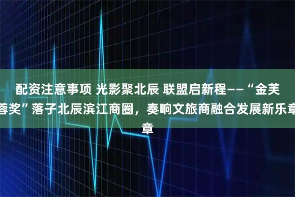 配资注意事项 光影聚北辰 联盟启新程——“金芙蓉奖”落子北辰滨江商圈，奏响文旅商融合发展新乐章