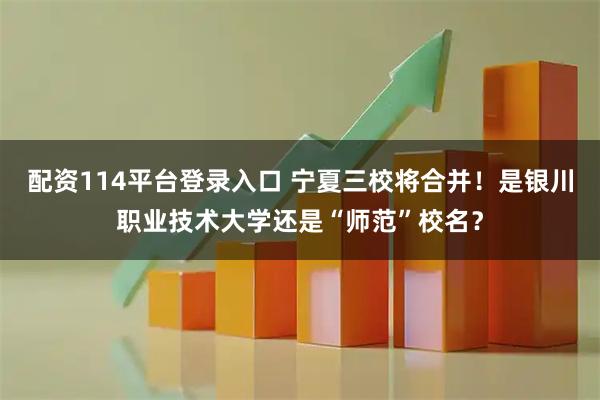 配资114平台登录入口 宁夏三校将合并！是银川职业技术大学还是“师范”校名？