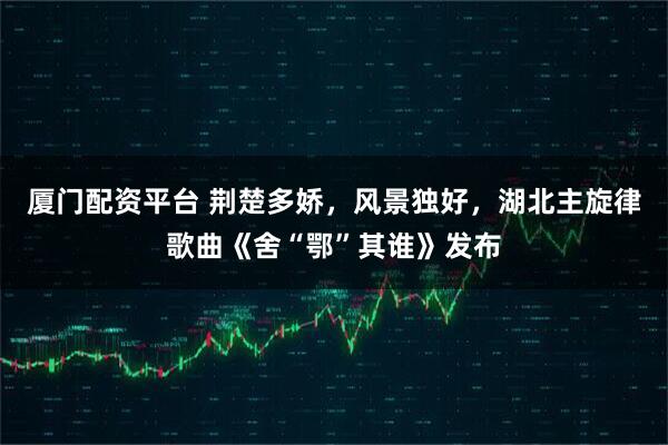 厦门配资平台 荆楚多娇，风景独好，湖北主旋律歌曲《舍“鄂”其谁》发布