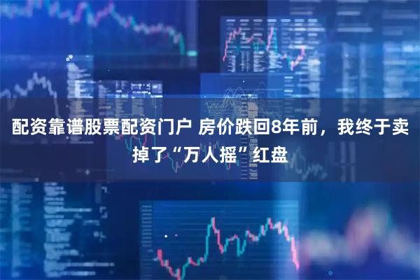 配资靠谱股票配资门户 房价跌回8年前，我终于卖掉了“万人摇”红盘