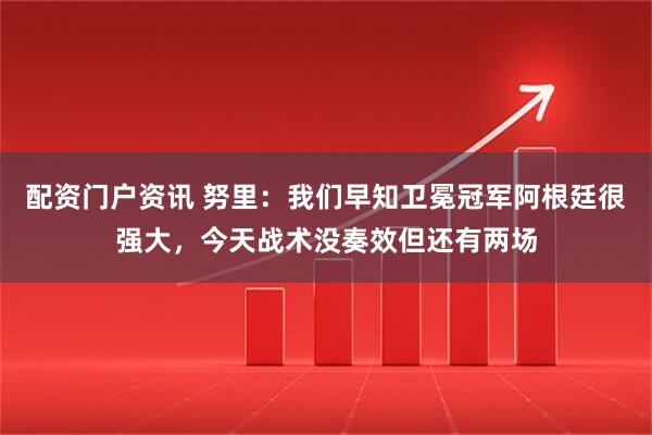配资门户资讯 努里：我们早知卫冕冠军阿根廷很强大，今天战术没奏效但还有两场