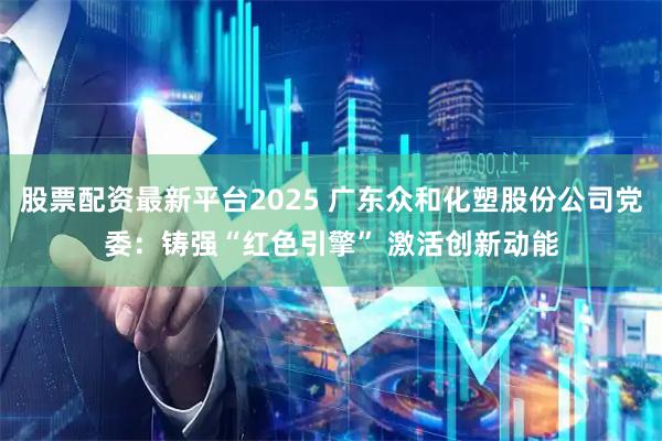 股票配资最新平台2025 广东众和化塑股份公司党委:铸强“红色引擎” 激活创新动能
