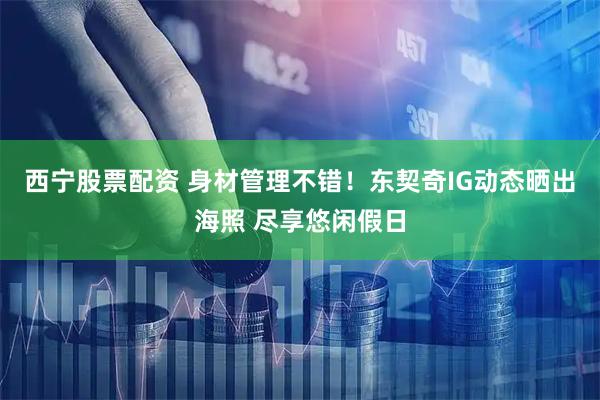西宁股票配资 身材管理不错！东契奇IG动态晒出海照 尽享悠闲假日