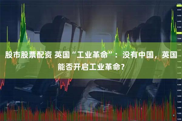 股市股票配资 英国“工业革命”：没有中国，英国能否开启工业革命？