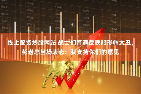 线上配资炒股网站 战士们普遍反映船形帽太丑,彭老总当场表态:我支持你们的意见