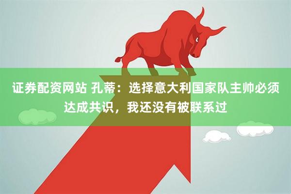 证券配资网站 孔蒂：选择意大利国家队主帅必须达成共识，我还没有被联系过