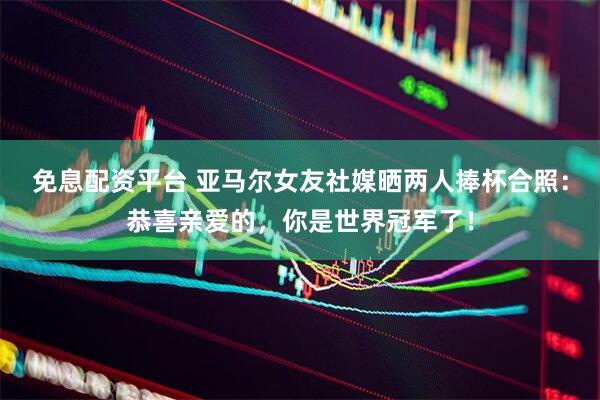 免息配资平台 亚马尔女友社媒晒两人捧杯合照：恭喜亲爱的，你是世界冠军了！